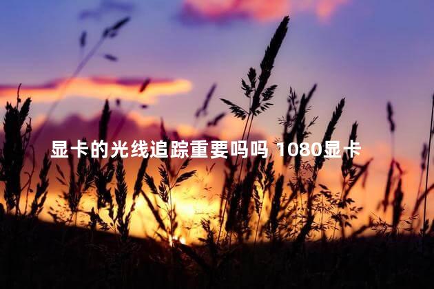 显卡的光线追踪重要吗吗 1080显卡有光线追踪吗